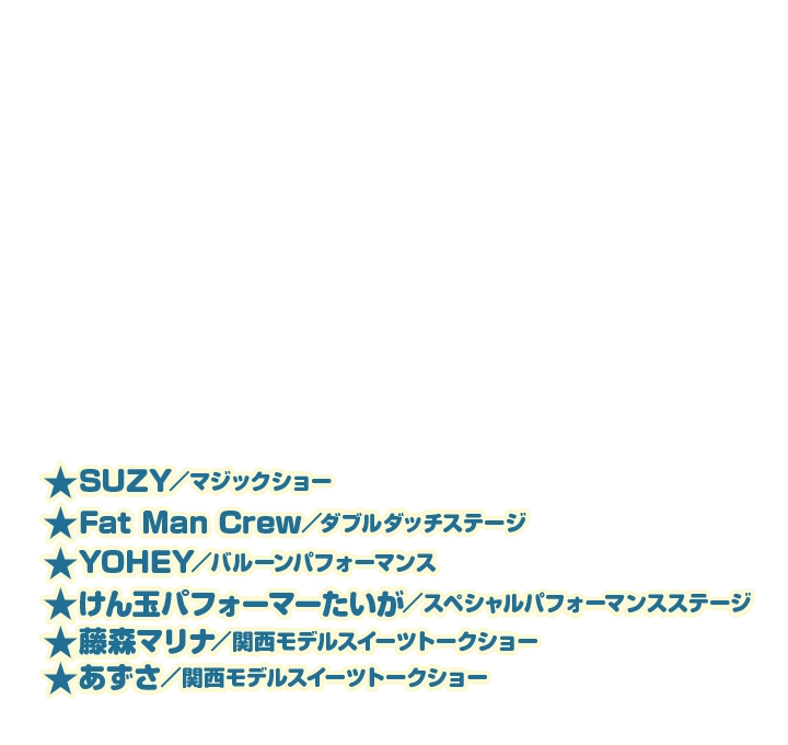 ★SUZY／マジックショー★カキツバターズ／アクロバットパフォーマンス★Fat Man Crew／ダブルダッチステージ★けん玉パフォーマーたいが／スペシャルパフォーマンスステージ★藤森マリナ／関西モデルスイーツトークショー★あずさ／関西モデルスイーツトークショー