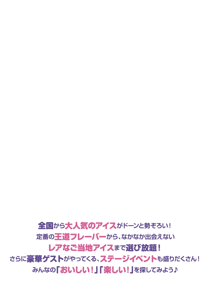 全国から大人気のアイスがドーンと勢ぞろい！定番の王道フレーバーから、なかなか出会えないレアなご当地アイスまで選び放題！さらに豪華ゲストがやってくる、ステージイベントも盛りだくさん！みんなの「おいしい！」「楽しい！」を探してみよう♪