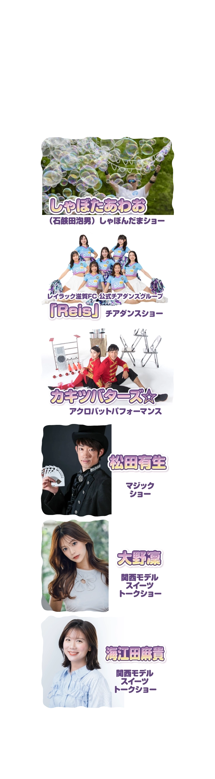★しゃぼたあわお（石鹸田泡男）／しゃぼんだまショー★レイラック滋賀FC チアダンスグループ「Reis」／チアダンスショー★YOHEY／バルーンパフォーマンス★松田有生／マジックショー★大野凜／関西モデルスイーツトークショー★海江田麻貴／関西モデルスイーツトークショー