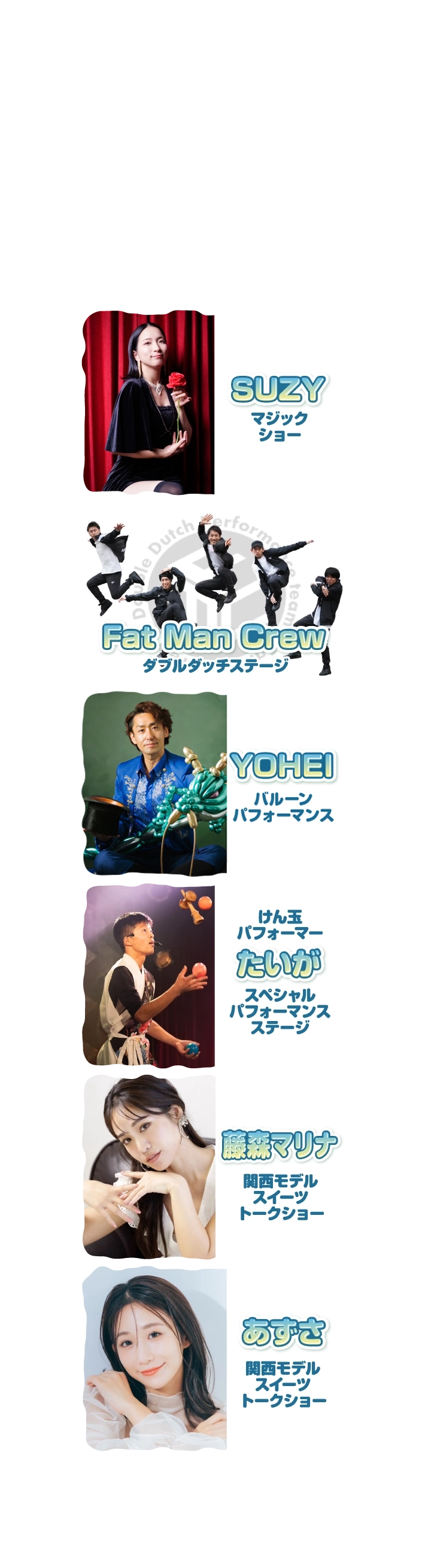 ★SUZY／マジックショー★カキツバターズ／アクロバットパフォーマンス★Fat Man Crew／ダブルダッチステージ★けん玉パフォーマーたいが／スペシャルパフォーマンスステージ★藤森マリナ／関西モデルスイーツトークショー★あずさ／関西モデルスイーツトークショー